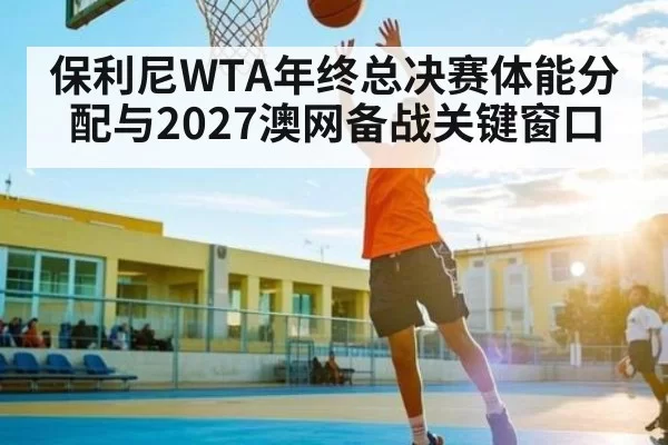 保利尼WTA年终总决赛体能分配与2027澳网备战关键窗口