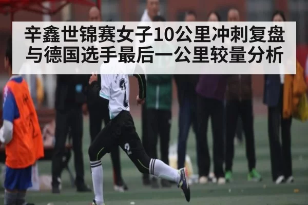 辛鑫世锦赛女子10公里冲刺复盘 与德国选手最后一公里较量分析