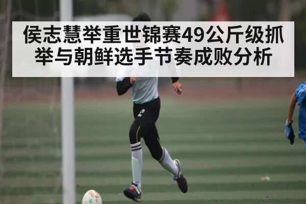 侯志慧举重世锦赛49公斤级抓举与朝鲜选手节奏成败分析