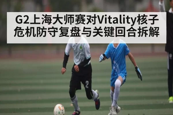 G2上海大师赛对Vitality核子危机防守复盘与关键回合拆解