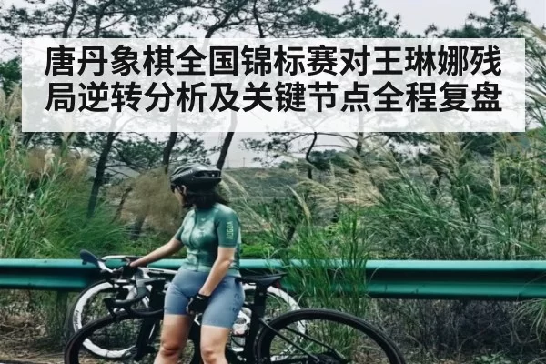唐丹象棋全国锦标赛对王琳娜残局逆转分析及关键节点全程复盘