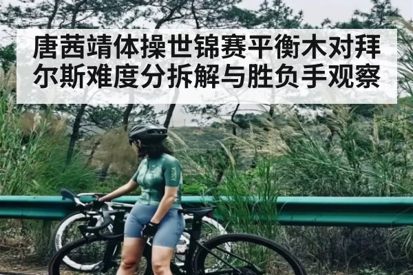 唐茜靖体操世锦赛平衡木对拜尔斯难度分拆解与胜负手观察